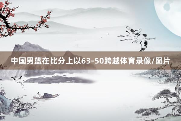 中国男篮在比分上以63-50跨越体育录像/图片