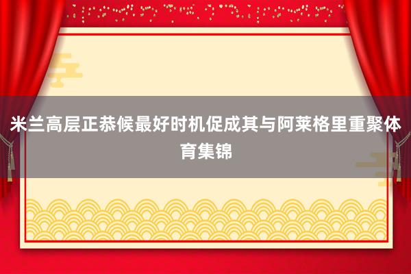 米兰高层正恭候最好时机促成其与阿莱格里重聚体育集锦