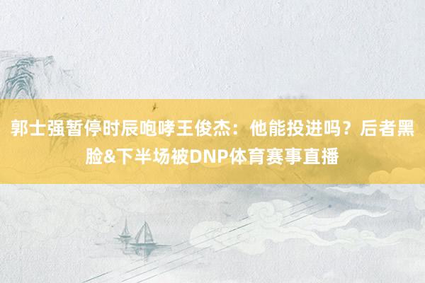 郭士强暂停时辰咆哮王俊杰:他能投进吗?后者黑脸&下半场被DNP体育赛事直播