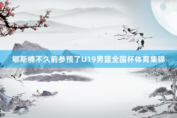 郇斯楠不久前参预了U19男篮全国杯体育集锦