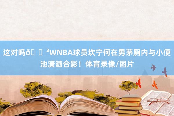 这对吗😳WNBA球员坎宁何在男茅厕内与小便池潇洒合影！体育录像/图片