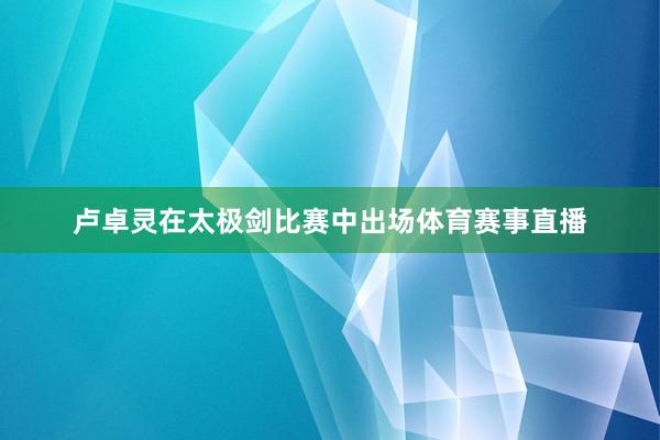 卢卓灵在太极剑比赛中出场体育赛事直播