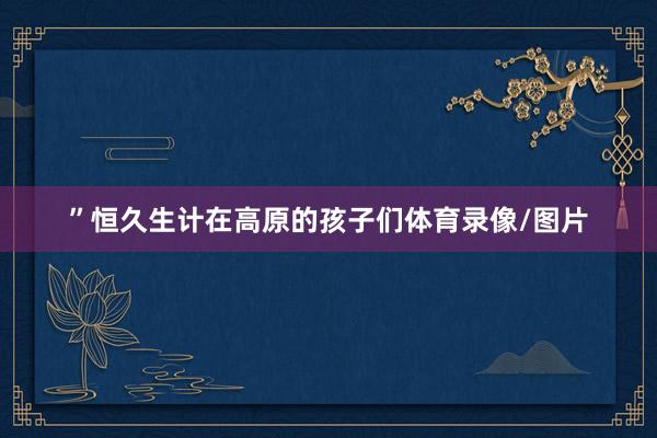 ”恒久生计在高原的孩子们体育录像/图片