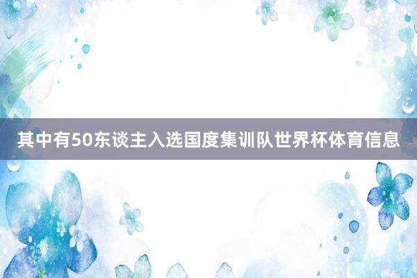 其中有50东谈主入选国度集训队世界杯体育信息