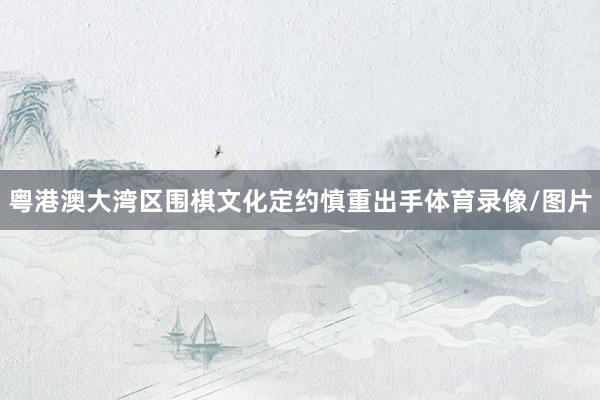 粤港澳大湾区围棋文化定约慎重出手体育录像/图片