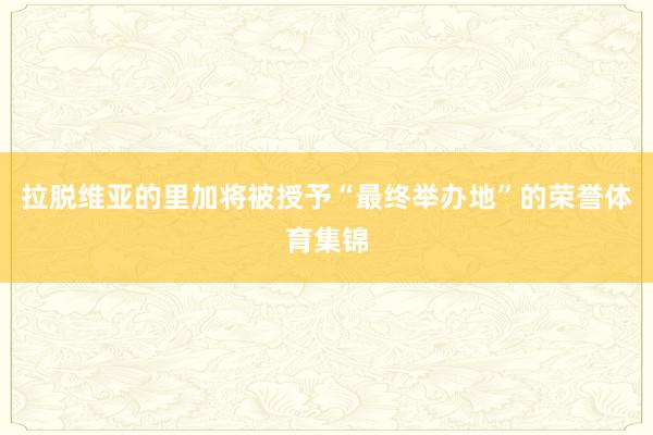 拉脱维亚的里加将被授予“最终举办地”的荣誉体育集锦