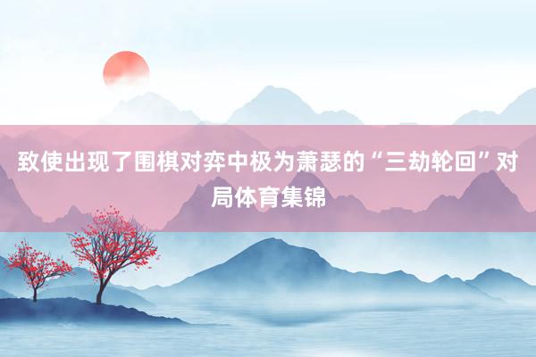 致使出现了围棋对弈中极为萧瑟的“三劫轮回”对局体育集锦