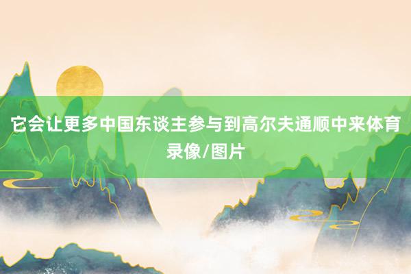 它会让更多中国东谈主参与到高尔夫通顺中来体育录像/图片