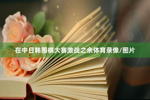 在中日韩围棋大赛激战之余体育录像/图片