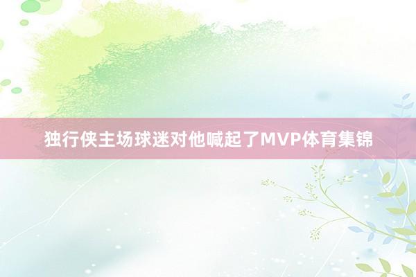独行侠主场球迷对他喊起了MVP体育集锦