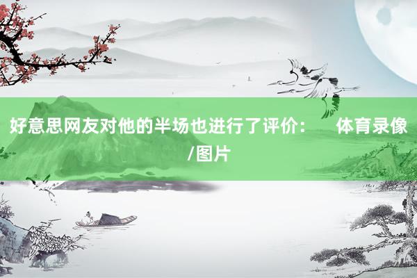 好意思网友对他的半场也进行了评价：    体育录像/图片
