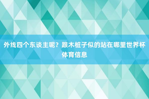外线四个东谈主呢？跟木桩子似的站在哪里世界杯体育信息