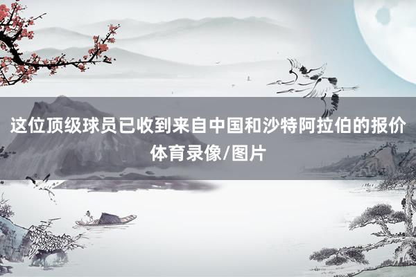 这位顶级球员已收到来自中国和沙特阿拉伯的报价体育录像/图片