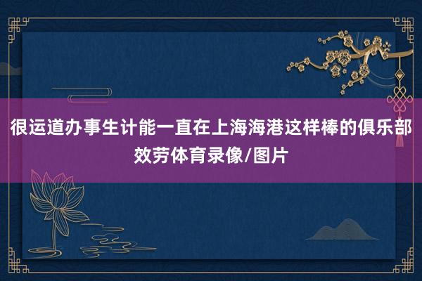 很运道办事生计能一直在上海海港这样棒的俱乐部效劳体育录像/图片