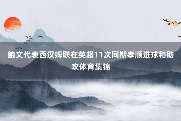 鲍文代表西汉姆联在英超11次同期孝顺进球和助攻体育集锦