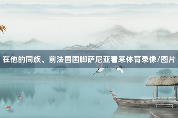 在他的同族、前法国国脚萨尼亚看来体育录像/图片
