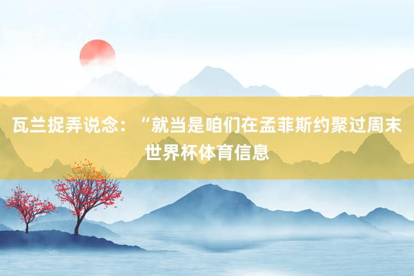 瓦兰捉弄说念：“就当是咱们在孟菲斯约聚过周末世界杯体育信息