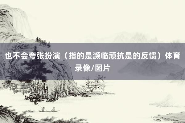 也不会夸张扮演（指的是濒临顽抗是的反馈）体育录像/图片