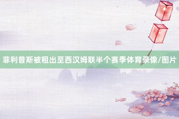 菲利普斯被租出至西汉姆联半个赛季体育录像/图片
