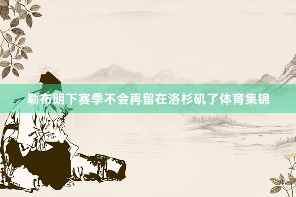 勒布朗下赛季不会再留在洛杉矶了体育集锦