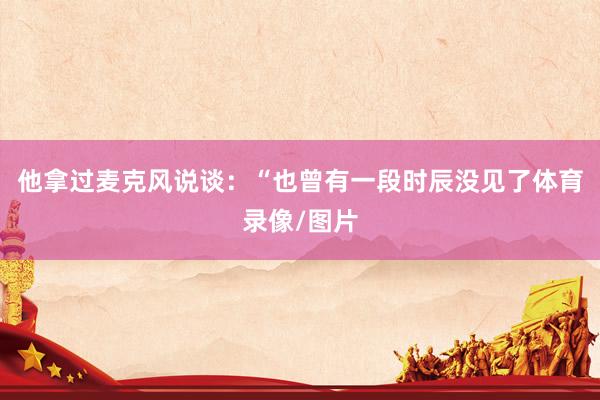 他拿过麦克风说谈：“也曾有一段时辰没见了体育录像/图片