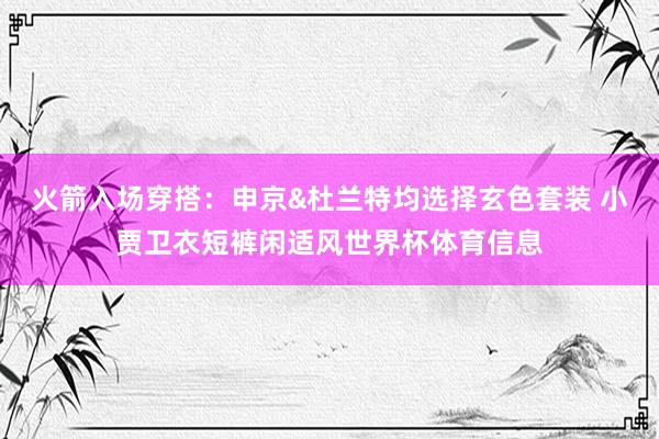火箭入场穿搭：申京&杜兰特均选择玄色套装 小贾卫衣短裤闲适风世界杯体育信息