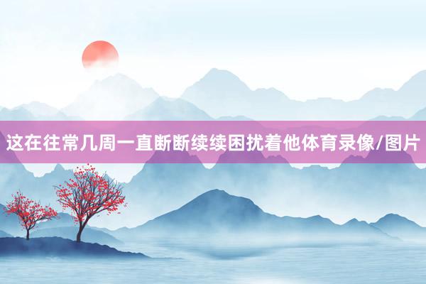 这在往常几周一直断断续续困扰着他体育录像/图片