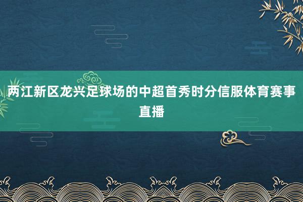 两江新区龙兴足球场的中超首秀时分信服体育赛事直播