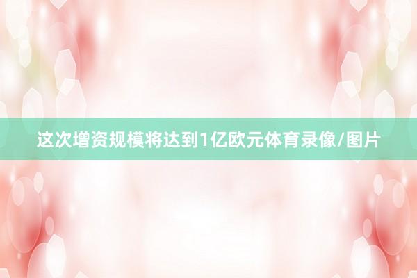 这次增资规模将达到1亿欧元体育录像/图片