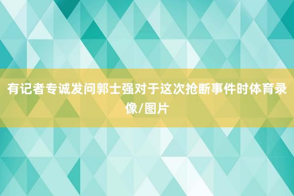有记者专诚发问郭士强对于这次抢断事件时体育录像/图片