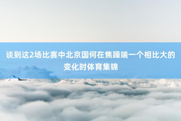 谈到这2场比赛中北京国何在焦躁端一个相比大的变化时体育集锦
