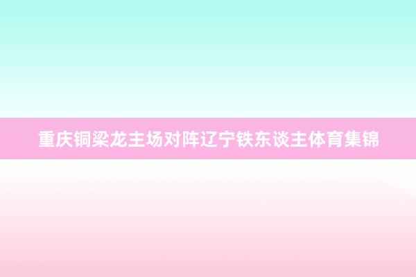 重庆铜梁龙主场对阵辽宁铁东谈主体育集锦