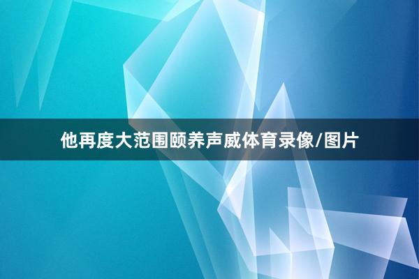 他再度大范围颐养声威体育录像/图片