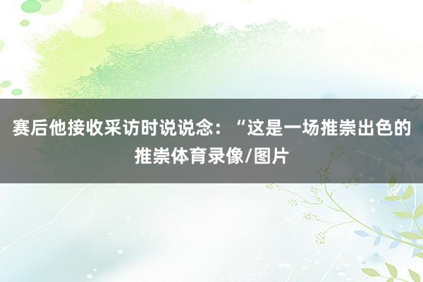 赛后他接收采访时说说念：“这是一场推崇出色的推崇体育录像/图片