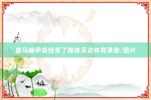 皇马赫伊森经受了媒体采访体育录像/图片