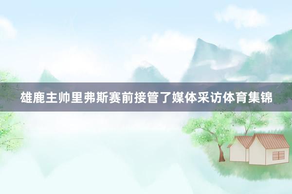雄鹿主帅里弗斯赛前接管了媒体采访体育集锦