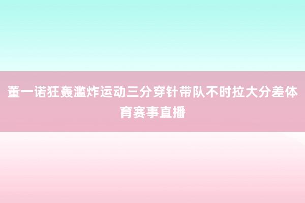 董一诺狂轰滥炸运动三分穿针带队不时拉大分差体育赛事直播