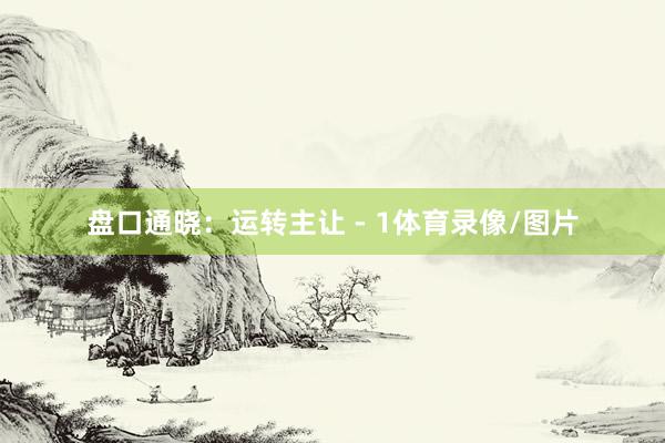 盘口通晓：运转主让 - 1体育录像/图片