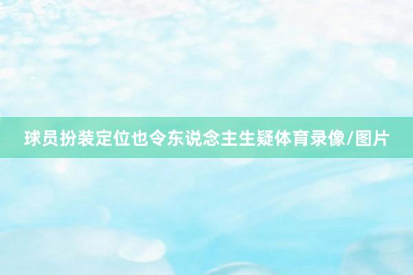 球员扮装定位也令东说念主生疑体育录像/图片