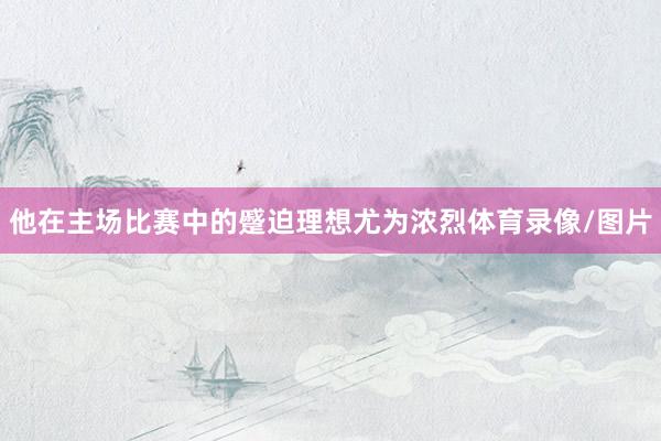 他在主场比赛中的蹙迫理想尤为浓烈体育录像/图片