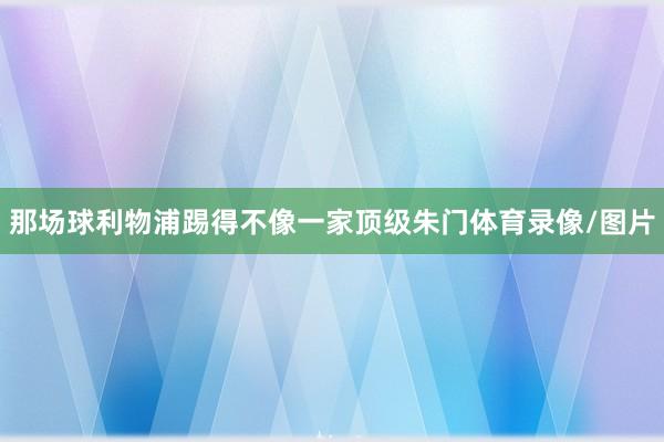 那场球利物浦踢得不像一家顶级朱门体育录像/图片