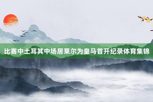 比赛中土耳其中场居莱尔为皇马首开纪录体育集锦