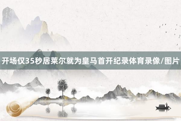 开场仅35秒居莱尔就为皇马首开纪录体育录像/图片