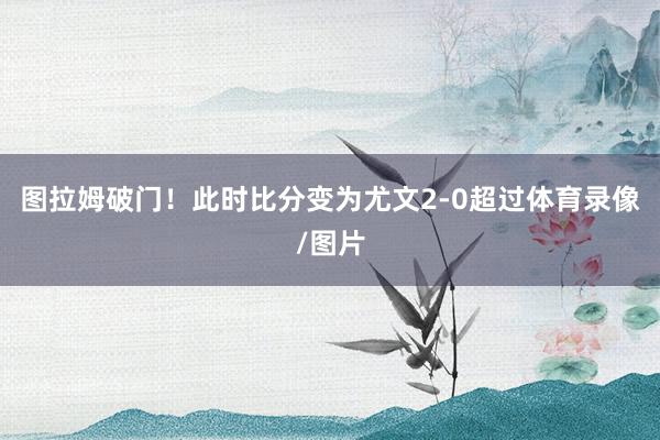 图拉姆破门！此时比分变为尤文2-0超过体育录像/图片