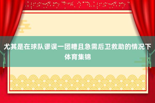 尤其是在球队谬误一团糟且急需后卫救助的情况下体育集锦